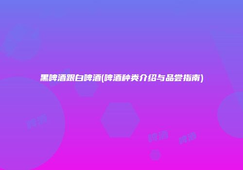 黑啤酒跟白啤酒(啤酒种类介绍与品尝指南)