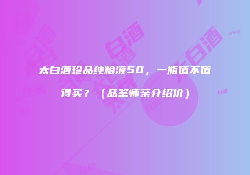 太白酒珍品纯粮液50，一瓶值不值得买？（品鉴师亲介绍价）