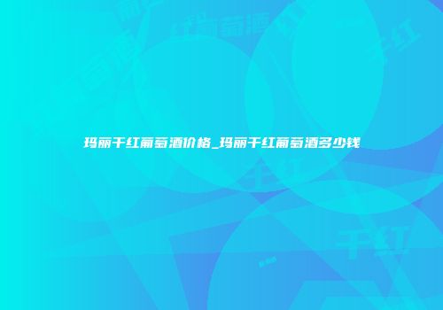 玛丽干红葡萄酒价格_玛丽干红葡萄酒多少钱