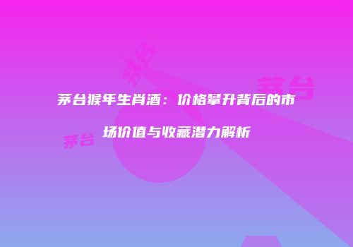 茅台猴年生肖酒：价格攀升背后的市场价值与收藏潜力解析