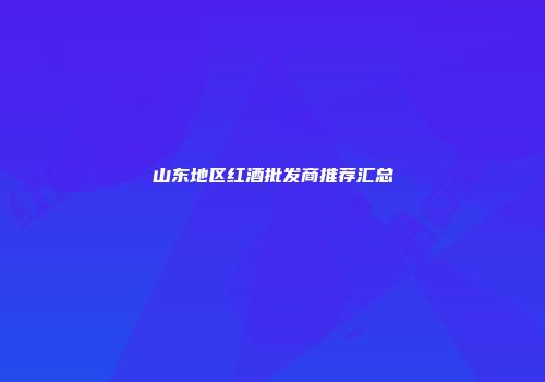 山东地区红酒批发商推荐汇总