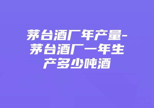 茅台酒厂年产量-茅台酒厂一年生产多少吨酒
