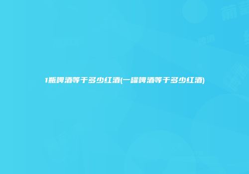 1瓶啤酒等于多少红酒(一罐啤酒等于多少红酒)
