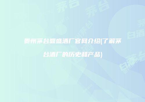 贵州茅台鼎盛酒厂官网介绍(了解茅台酒厂的历史和产品)