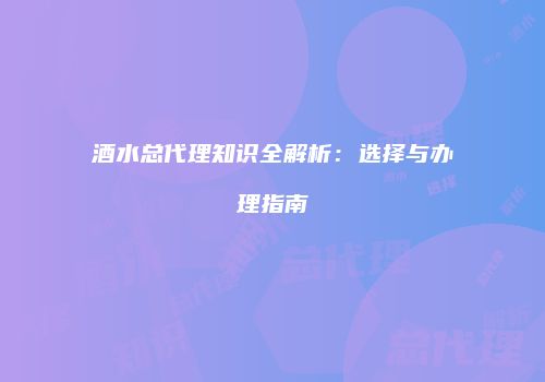 酒水总代理知识全解析：选择与办理指南