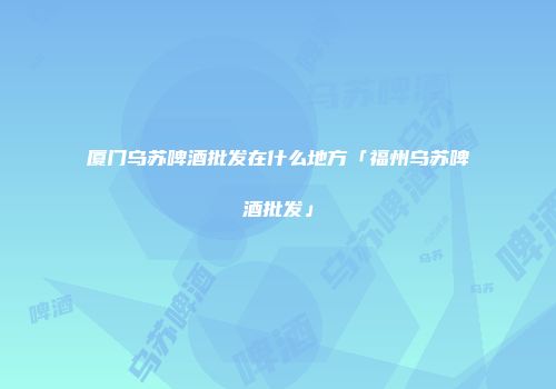 厦门乌苏啤酒批发在什么地方「福州乌苏啤酒批发」