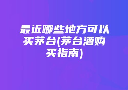 最近哪些地方可以买茅台(茅台酒购买指南)