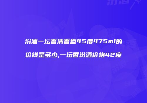 汾酒一坛香清香型45度475ml的价钱是多少,一坛香汾酒价格42度