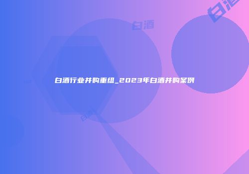 白酒行业并购重组_2023年白酒并购案例