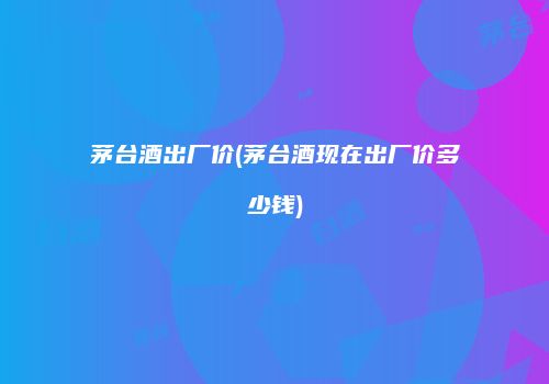 茅台酒出厂价(茅台酒现在出厂价多少钱)