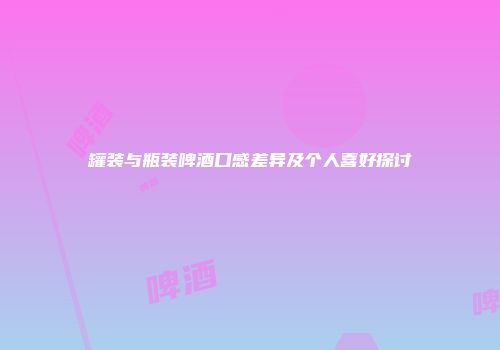 罐装与瓶装啤酒口感差异及个人喜好探讨