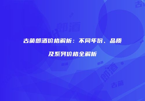 古蔺郎酒价格解析：不同年份、品质及系列价格全解析