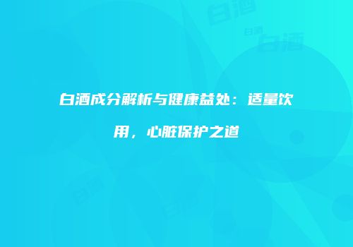 白酒成分解析与健康益处：适量饮用，心脏保护之道