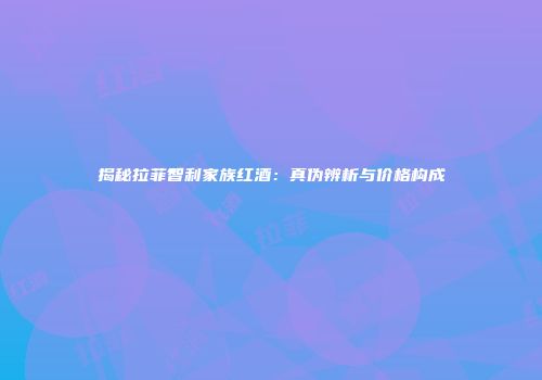 揭秘拉菲智利家族红酒：真伪辨析与价格构成