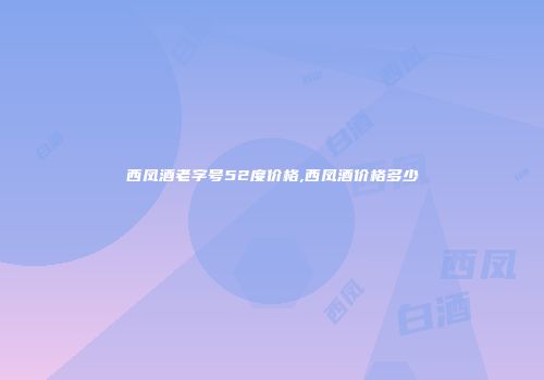 西凤酒老字号52度价格,西凤酒价格多少
