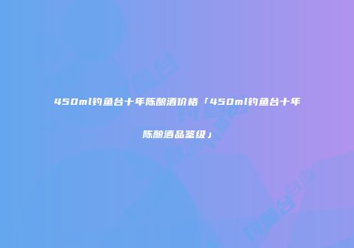 450ml钓鱼台十年陈酿酒价格「450ml钓鱼台十年陈酿酒品鉴级」
