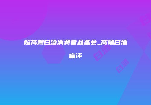 超高端白酒消费者品鉴会_高端白酒盲评