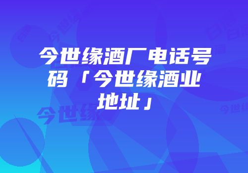 今世缘酒厂电话号码「今世缘酒业地址」