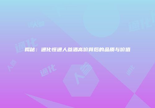 揭秘：通化恒通人参酒高价背后的品质与价值