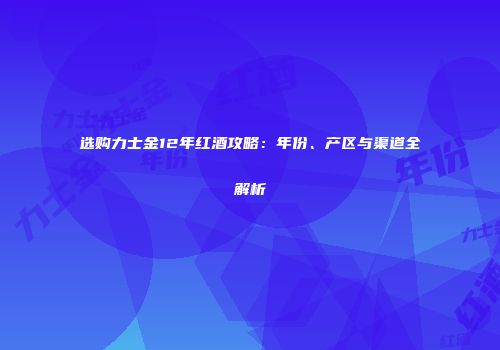 选购力士金12年红酒攻略：年份、产区与渠道全解析