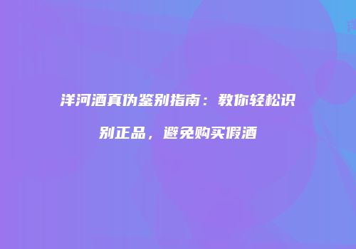 洋河酒真伪鉴别指南：教你轻松识别正品，避免购买假酒