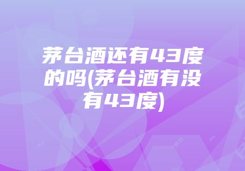 茅台酒还有43度的吗(茅台酒有没有43度)