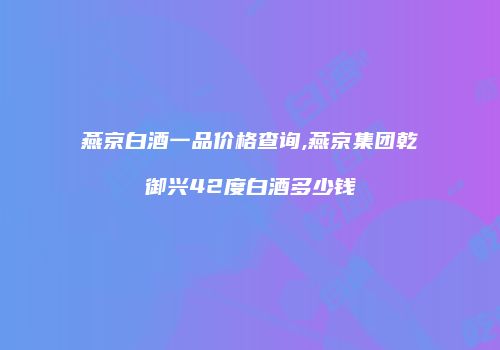 燕京白酒一品价格查询,燕京集团乾御兴42度白酒多少钱