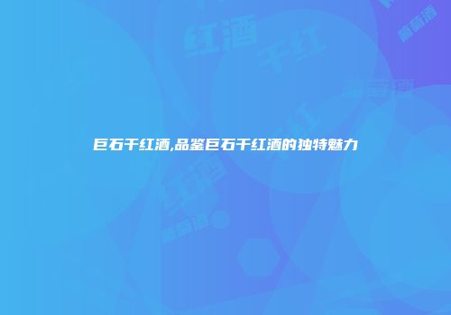 巨石干红酒,品鉴巨石干红酒的独特魅力