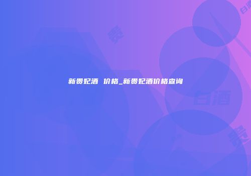 新贵妃酒 价格_新贵妃酒价格查询