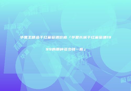 华夏王精品干红葡萄酒价格「华夏长城干红葡萄酒1999的那种多少钱一瓶」