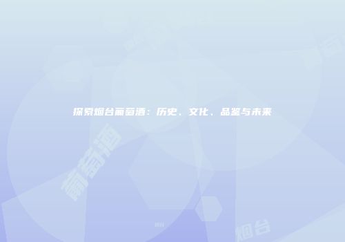 探索烟台葡萄酒：历史、文化、品鉴与未来