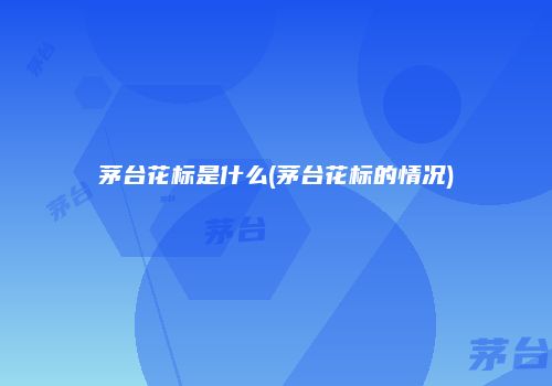 茅台花标是什么(茅台花标的情况)