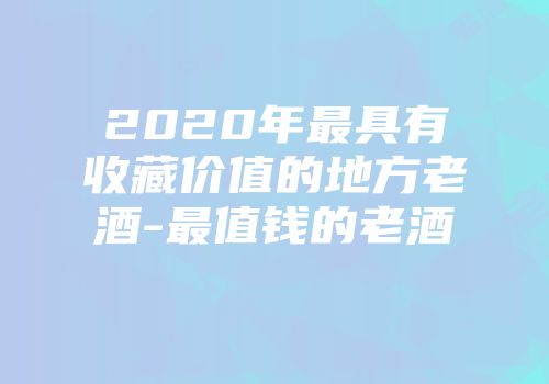 2020年最具有收藏价值的地方老酒-最值钱的老酒