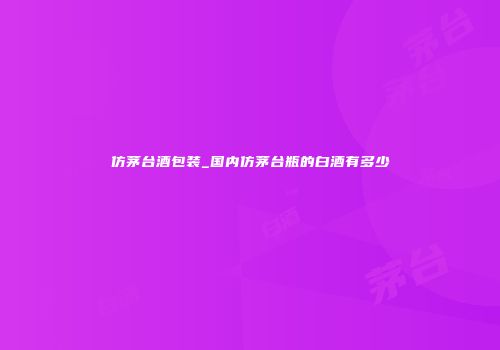 仿茅台酒包装_国内仿茅台瓶的白酒有多少