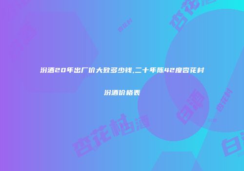 汾酒20年出厂价大致多少钱,二十年陈42度杏花村汾酒价格表