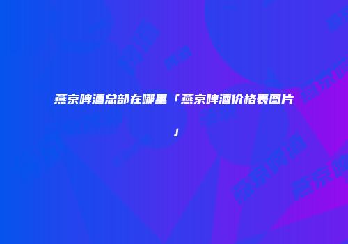 燕京啤酒总部在哪里「燕京啤酒价格表图片」