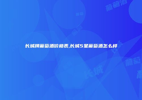 长城牌葡萄酒价格表,长城5星葡萄酒怎么样