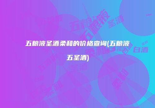 五粮液圣酒柔和的价格查询(五粮液五圣酒)