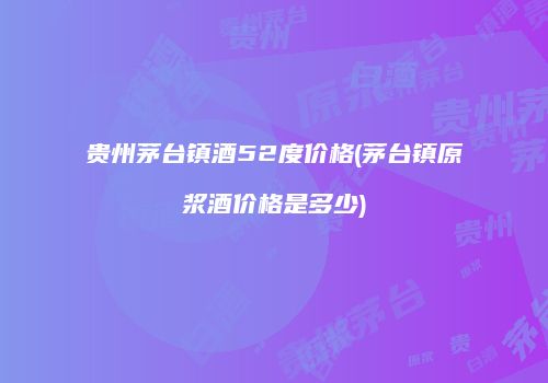 贵州茅台镇酒52度价格(茅台镇原浆酒价格是多少)
