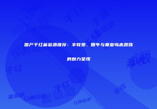 国产干红葡萄酒推荐：丰收堡、田牛与秦皇岛赤霞珠的魅力呈现