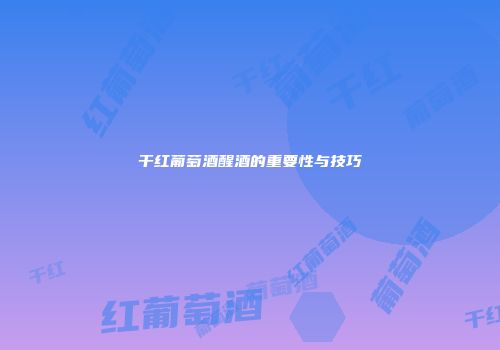 干红葡萄酒醒酒的重要性与技巧