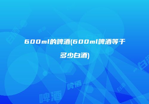 600ml的啤酒(600ml啤酒等于多少白酒)