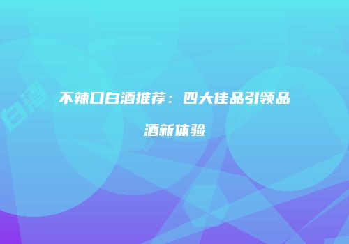 不辣口白酒推荐：四大佳品引领品酒新体验