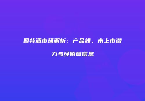 四特酒市场解析：产品线、未上市潜力与经销商信息