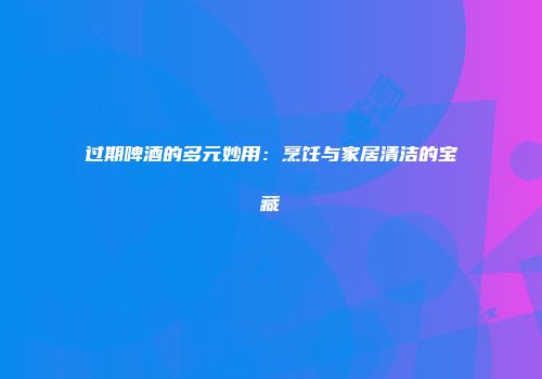 过期啤酒的多元妙用：烹饪与家居清洁的宝藏