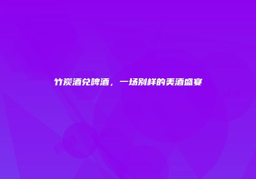 竹炭酒兑啤酒，一场别样的美酒盛宴