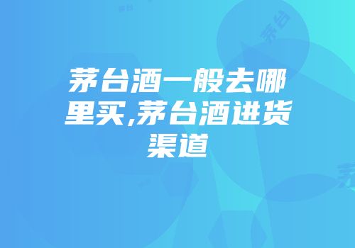 茅台酒一般去哪里买,茅台酒进货渠道
