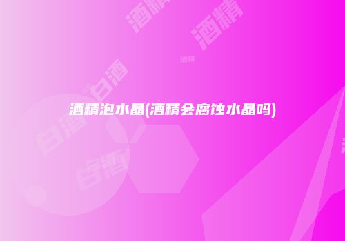 酒精泡水晶(酒精会腐蚀水晶吗)