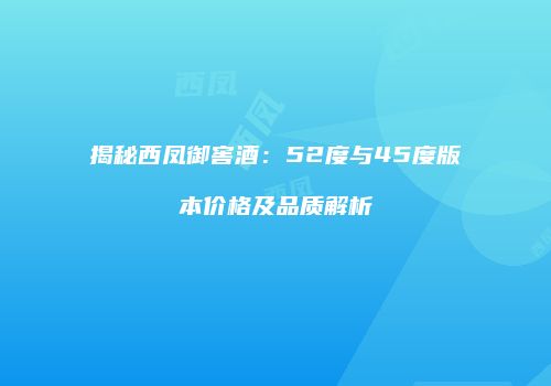 揭秘西凤御窖酒：52度与45度版本价格及品质解析