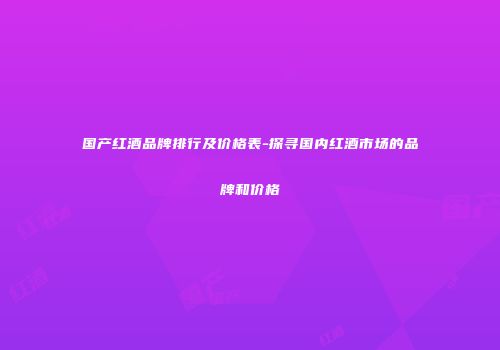国产红酒品牌排行及价格表-探寻国内红酒市场的品牌和价格